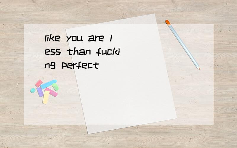 like you are less than fucking perfect