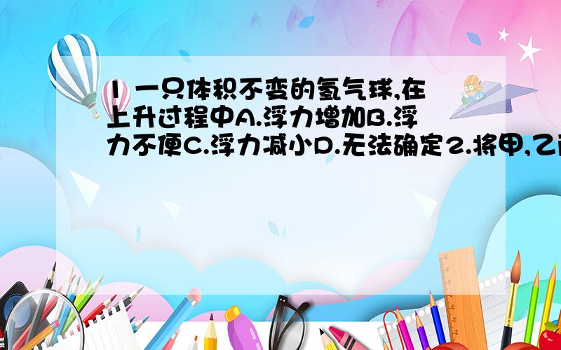 1 一只体积不变的氢气球,在上升过程中A.浮力增加B.浮力不便C.浮力减小D.无法确定2.将甲,乙两物体分别挂在弹簧测力计下,并同时浸没在水中后,测力计示数变化量相同,则A.甲乙两物体的质量一