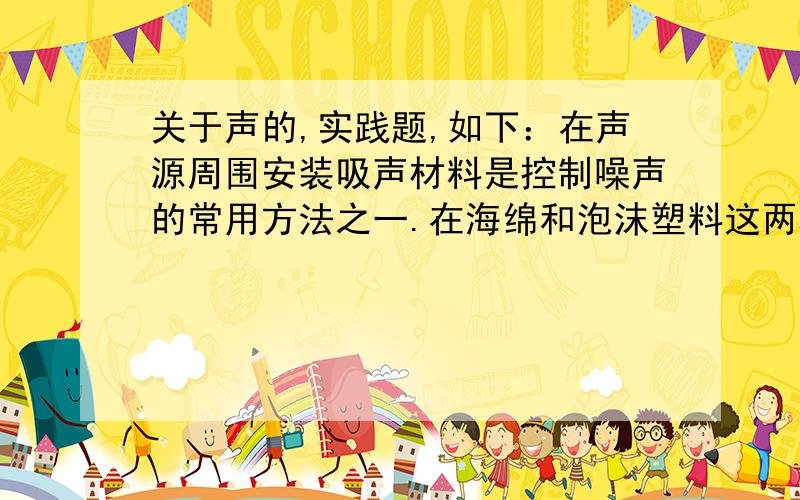 关于声的,实践题,如下：在声源周围安装吸声材料是控制噪声的常用方法之一.在海绵和泡沫塑料这两种材料种,谁的吸声效果更好?请你设计一个探究这类问题的实验.（1）写出实验要用到的主