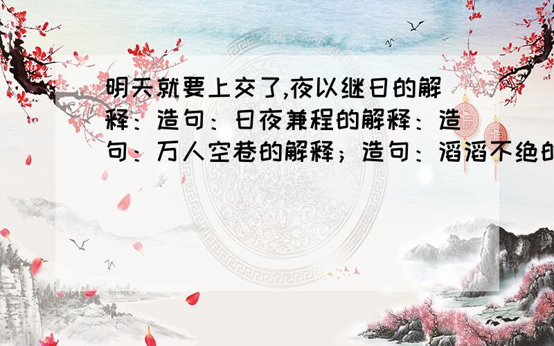 明天就要上交了,夜以继日的解释：造句：日夜兼程的解释：造句：万人空巷的解释；造句：滔滔不绝的解释；造句：济济一堂的解释：造句：流光溢彩的解释：造句：清澈圣洁的解释；造句