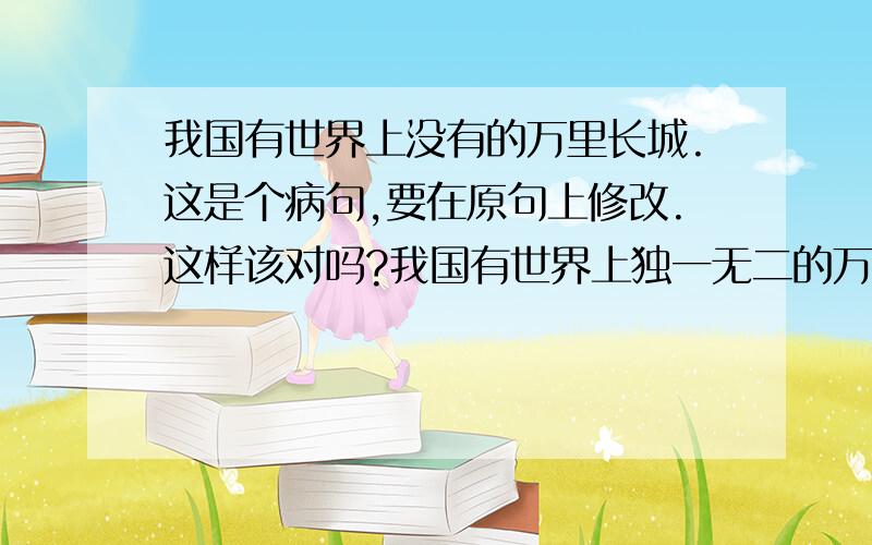 我国有世界上没有的万里长城.这是个病句,要在原句上修改.这样该对吗?我国有世界上独一无二的万里长城