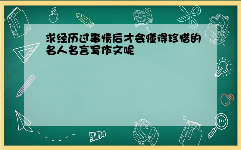 求经历过事情后才会懂得珍惜的名人名言写作文呢