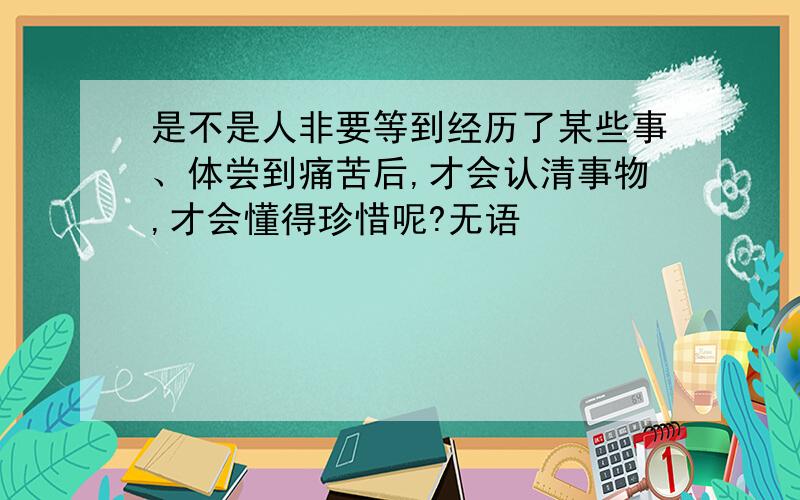 是不是人非要等到经历了某些事、体尝到痛苦后,才会认清事物,才会懂得珍惜呢?无语