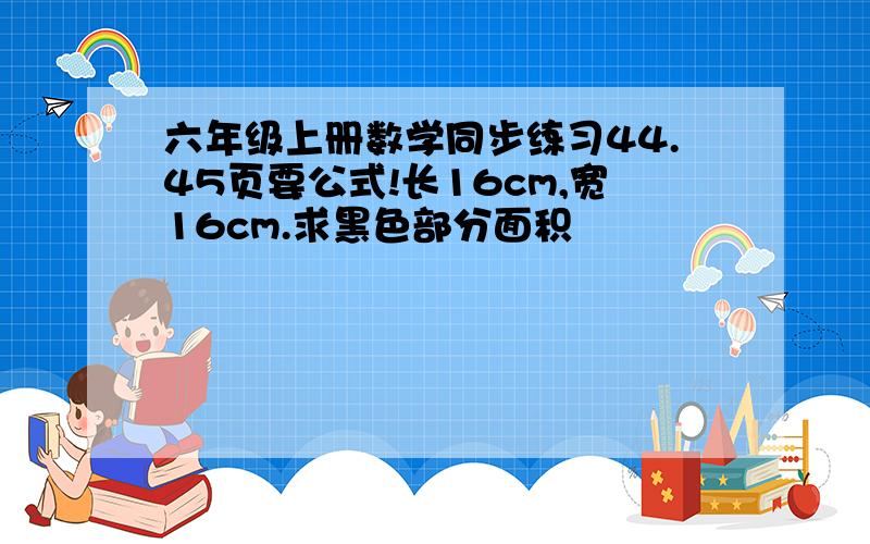 六年级上册数学同步练习44.45页要公式!长16cm,宽16cm.求黑色部分面积