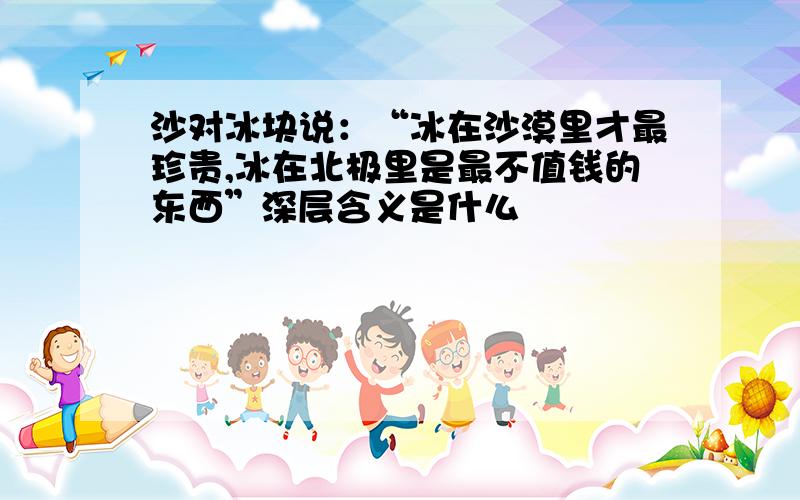 沙对冰块说：“冰在沙漠里才最珍贵,冰在北极里是最不值钱的东西”深层含义是什么