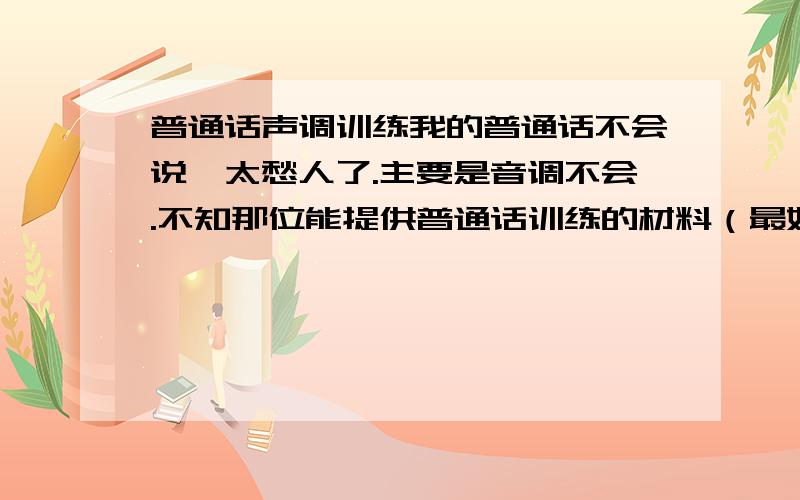 普通话声调训练我的普通话不会说,太愁人了.主要是音调不会.不知那位能提供普通话训练的材料（最好是她说一句,你给读一句）mp3格式的