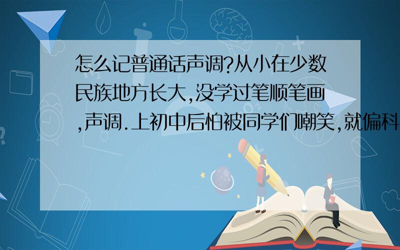 怎么记普通话声调?从小在少数民族地方长大,没学过笔顺笔画,声调.上初中后怕被同学们嘲笑,就偏科,在语文课没专注过.现在工作了,不会说普通话是件痛苦的事情,请高手们指点,指点.