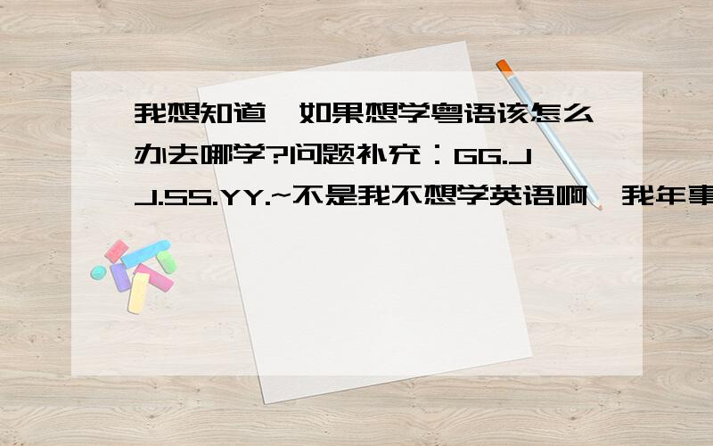 我想知道,如果想学粤语该怎么办去哪学?问题补充：GG.JJ.SS.YY.~不是我不想学英语啊,我年事已高,公务繁忙哪有时间学那么复杂的外国语言啊,俺就想学点实际的将来去南方发展好用的上哦.