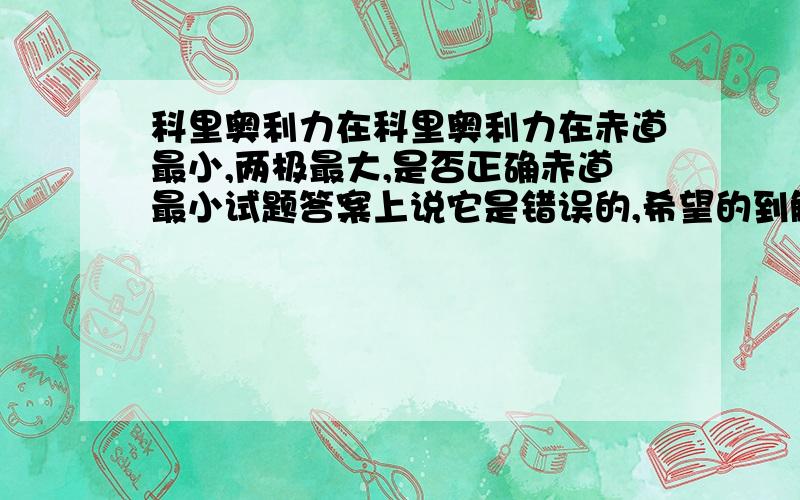 科里奥利力在科里奥利力在赤道最小,两极最大,是否正确赤道最小试题答案上说它是错误的,希望的到解释,课本上说的是,地转偏向力的相对值是如此这个问题是一个判断题：科里奥利力在赤