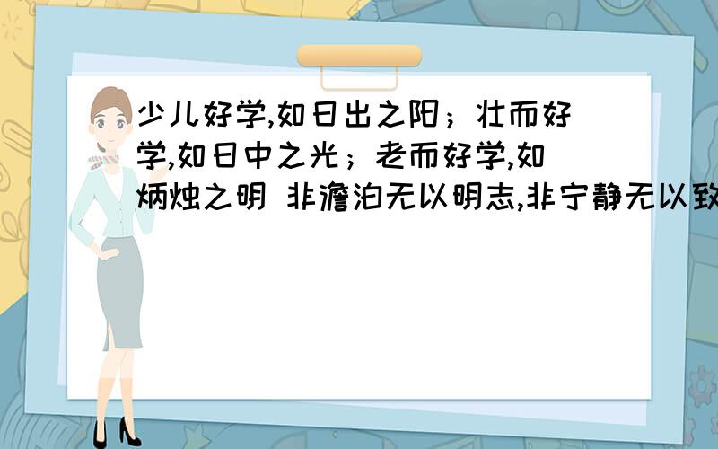 少儿好学,如日出之阳；壮而好学,如日中之光；老而好学,如炳烛之明 非澹泊无以明志,非宁静无以致远 夫