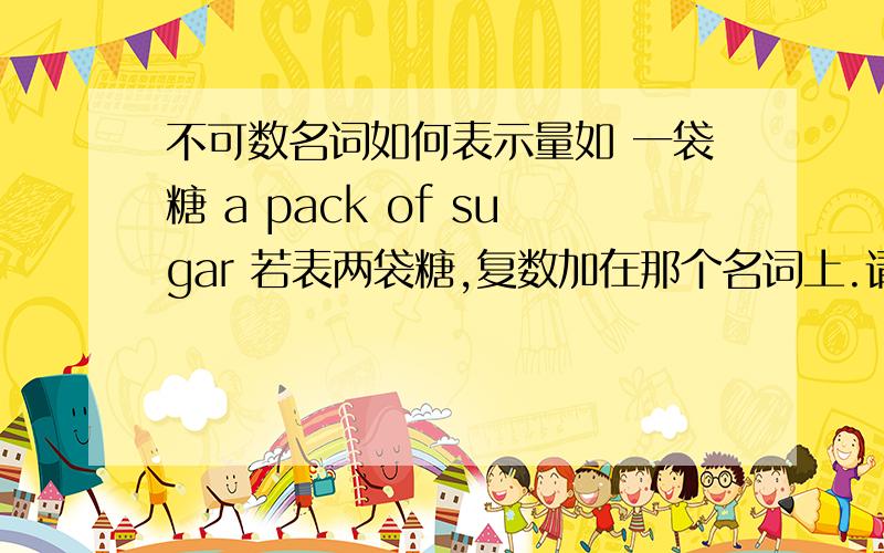 不可数名词如何表示量如 一袋糖 a pack of sugar 若表两袋糖,复数加在那个名词上.请在延伸点关于名词单复数及数量的用法.初中时的英语没学好啊请在延伸点关于名词单复数及表数量的用法.