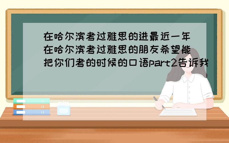 在哈尔滨考过雅思的进最近一年在哈尔滨考过雅思的朋友希望能把你们考的时候的口语part2告诉我