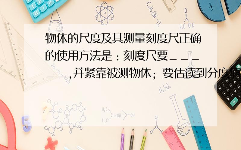 物体的尺度及其测量刻度尺正确的使用方法是：刻度尺要_____,并紧靠被测物体；要估读到分度值的_____数,并记下单位.实验室里常用量筒测量不规则物体的体积,所用的方法叫_____.测量时量筒