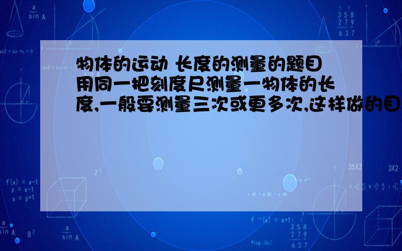 物体的运动 长度的测量的题目用同一把刻度尺测量一物体的长度,一般要测量三次或更多次,这样做的目的是为了( )A.减少由于刻度不精密而产生的误差B.避免测量中可能出现的错误C.减少观察