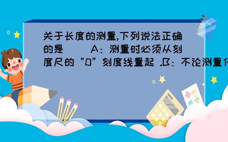 关于长度的测量,下列说法正确的是（ ）A：测量时必须从刻度尺的“0”刻度线量起 .B：不论测量什么物体的长度,刻度尺的最小刻度越小越好 .C：在进行长度测量时,应尽可能避免产生实验误