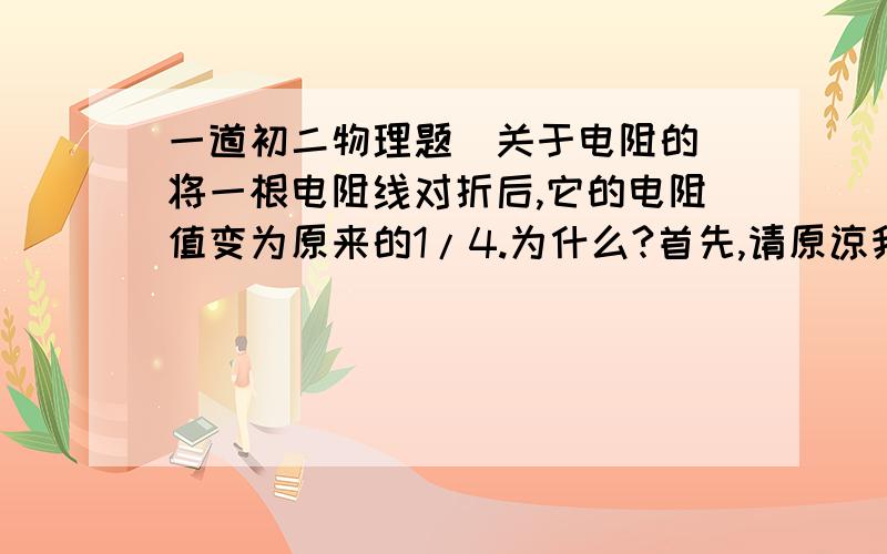 一道初二物理题（关于电阻的）将一根电阻线对折后,它的电阻值变为原来的1/4.为什么?首先,请原谅我的理解能力,折成两半?（那样长度应该不变的吧）还是剪成两半?（剪成两半之后它的横截