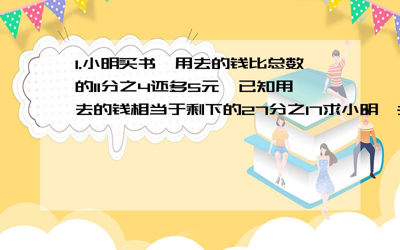 1.小明买书,用去的钱比总数的11分之4还多5元,已知用去的钱相当于剩下的27分之17求小明一共有几元?2.兄弟4人修完一条路,老大修了另外三人的一半,老二修了另外三人的3分之1,老三修了另外三