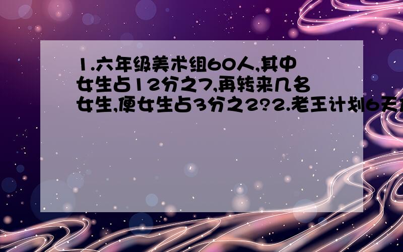 1.六年级美术组60人,其中女生占12分之7,再转来几名女生,便女生占3分之2?2.老王计划6天加工300个零件,实际4天加工总数的80%,照这样计算,他能按时完成吗?