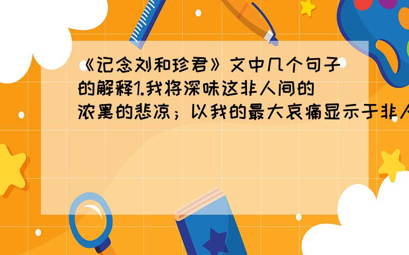 《记念刘和珍君》文中几个句子的解释1.我将深味这非人间的浓黑的悲凉；以我的最大哀痛显示于非人间,使它们快意于我的苦痛,就将这作为后死者的菲薄的祭品,奉献于逝者的灵前.2.“真的