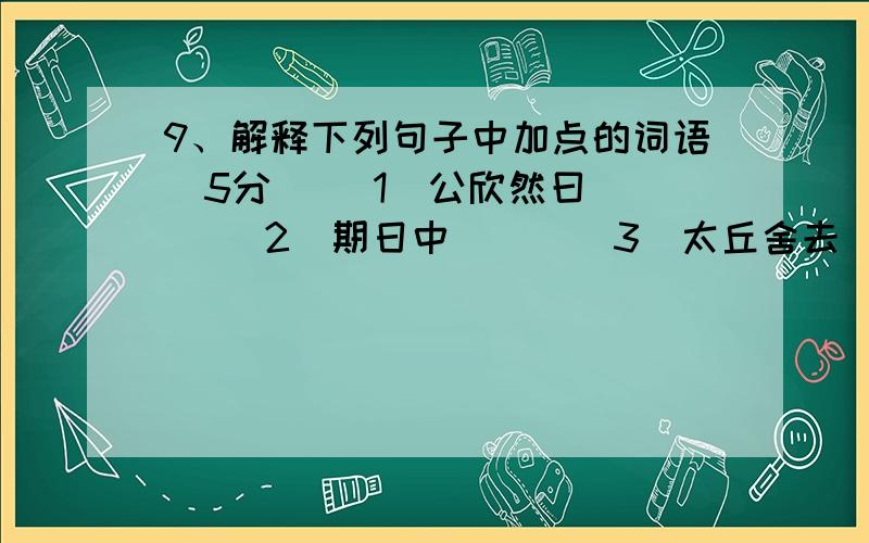 9、解释下列句子中加点的词语（5分） （1）公欣然曰（ ） （2）期日中（ ） （3）太丘舍去（ ） （4）入