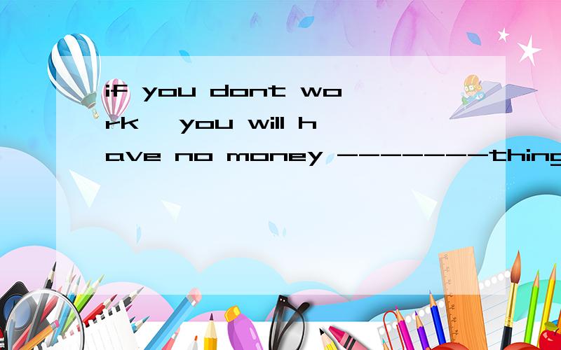 if you dont work ,you will have no money -------things A\buy B\ to buy C\buying D\ to buying