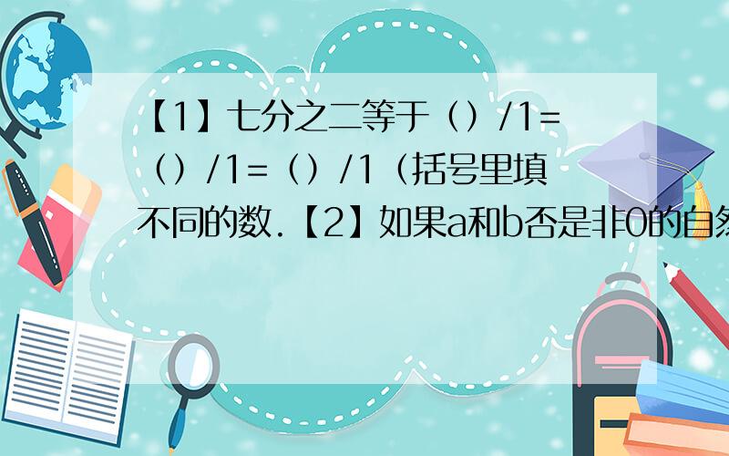 【1】七分之二等于（）/1=（）/1=（）/1（括号里填不同的数.【2】如果a和b否是非0的自然数,并且满足a/3+b/7=16/21,那么a+b=（）.【3】若a+b=420,a÷b=3/7,则a等于（）,b等于（）.【4】1/a=a/b+5=1/9（a和b