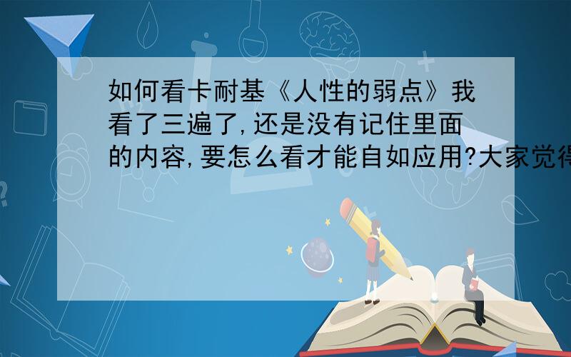 如何看卡耐基《人性的弱点》我看了三遍了,还是没有记住里面的内容,要怎么看才能自如应用?大家觉得里面写得对吗?