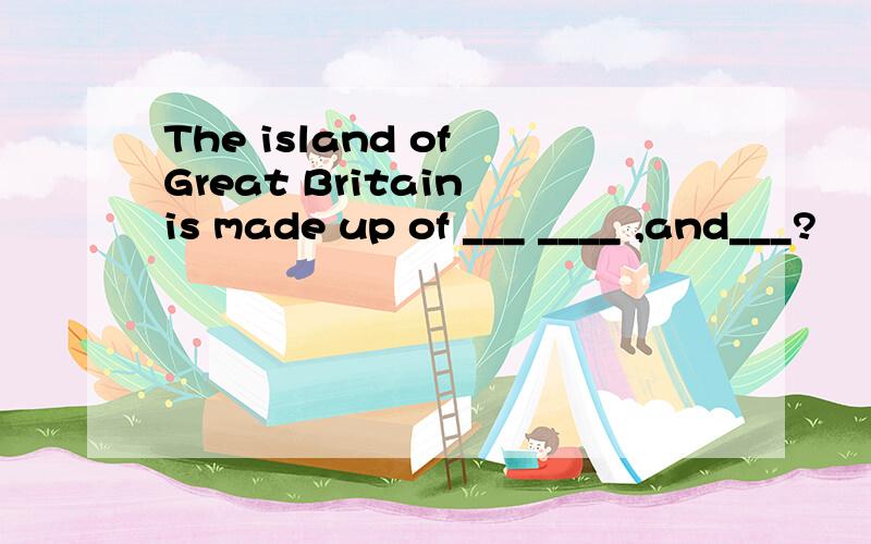 The island of Great Britain is made up of ___ ____ ,and___?