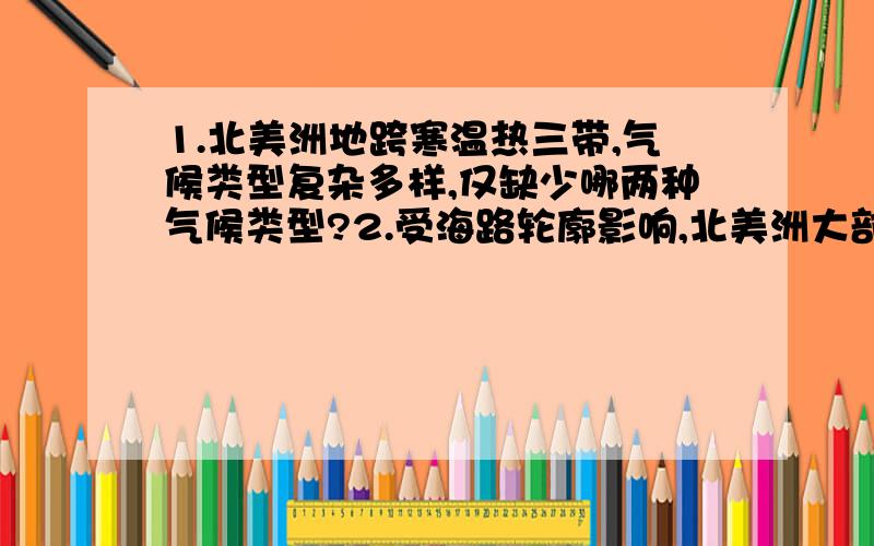 1.北美洲地跨寒温热三带,气候类型复杂多样,仅缺少哪两种气候类型?2.受海路轮廓影响,北美洲大部分地区位于温带,以（ ）为主,温带气候有（ ）（ ）( ) ( ) ( ).3.北美降水分布明显受到（ ）湿