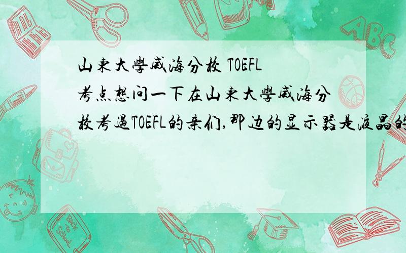 山东大学威海分校 TOEFL考点想问一下在山东大学威海分校考过TOEFL的亲们,那边的显示器是液晶的还是纯平的?耳机的效果怎么样?