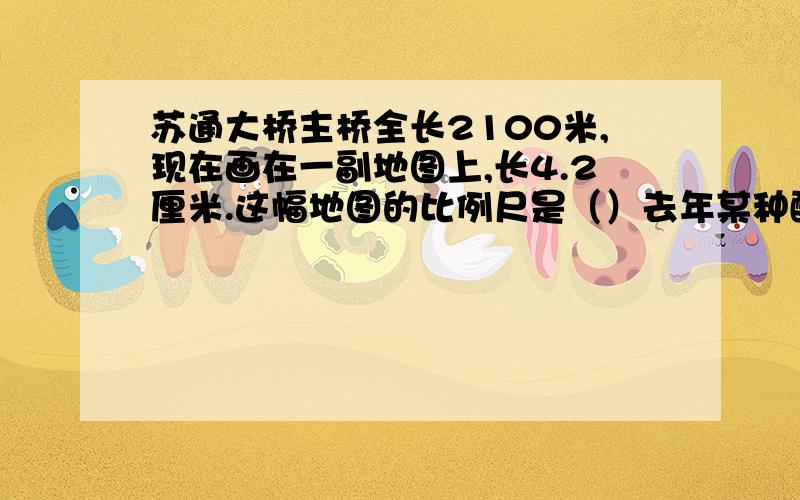 苏通大桥主桥全长2100米,现在画在一副地图上,长4.2厘米.这幅地图的比例尺是（）去年某种酸奶的单价为2元,今年这种酸奶的单价为3.2元,这种酸奶的价格上涨了（）%糖水的含糖率是10%,80克糖