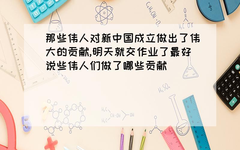 那些伟人对新中国成立做出了伟大的贡献,明天就交作业了最好说些伟人们做了哪些贡献