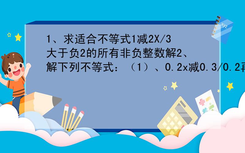 1、求适合不等式1减2X/3大于负2的所有非负整数解2、解下列不等式：（1）、0.2x减0.3/0.2再减X加1/6小于1 （2）、（X加1）（X减1）减2大于X（X加3）