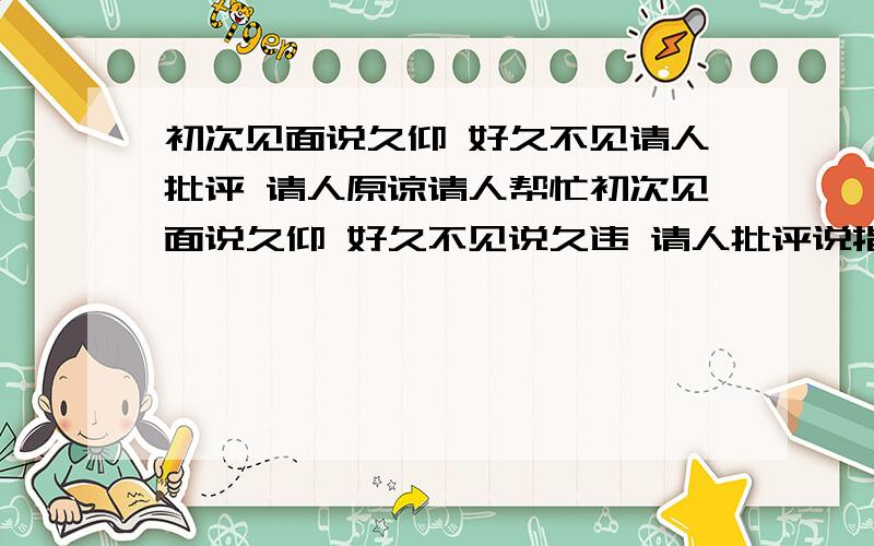 初次见面说久仰 好久不见请人批评 请人原谅请人帮忙初次见面说久仰 好久不见说久违 请人批评说指教 请人原谅说包涵 请人帮忙说劳驾 求给方便说借光 麻烦别人说打扰 向人祝贺说恭贺 求