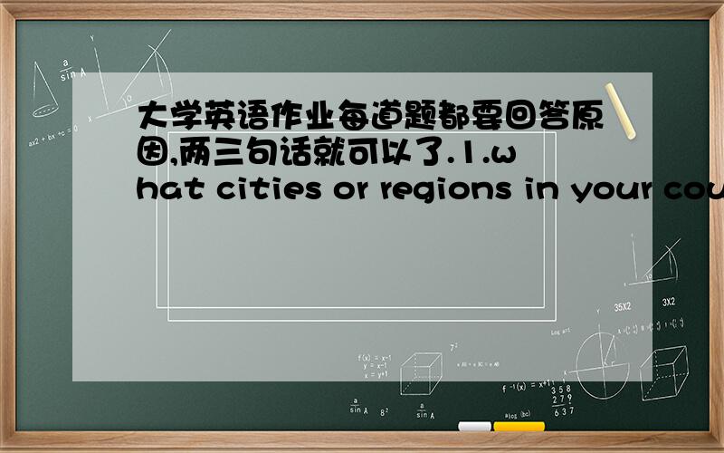 大学英语作业每道题都要回答原因,两三句话就可以了.1.what cities or regions in your country do most tourists visit?2.where would you suggest a visitor to your country to go?3.what is the most useful invention?4.what are the major