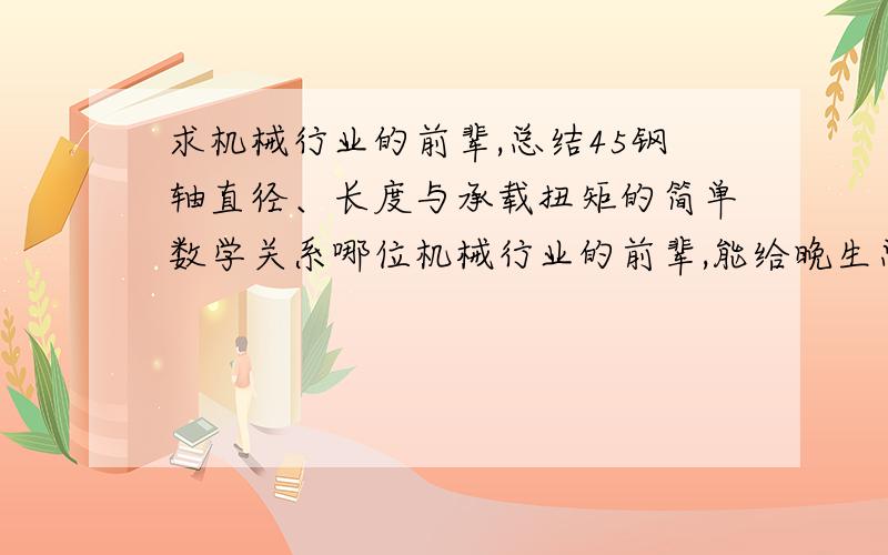 求机械行业的前辈,总结45钢轴直径、长度与承载扭矩的简单数学关系哪位机械行业的前辈,能给晚生总结一下,只包括直径、长度和承载扭矩 这三个量的大概关系!万望不吝赐教啊