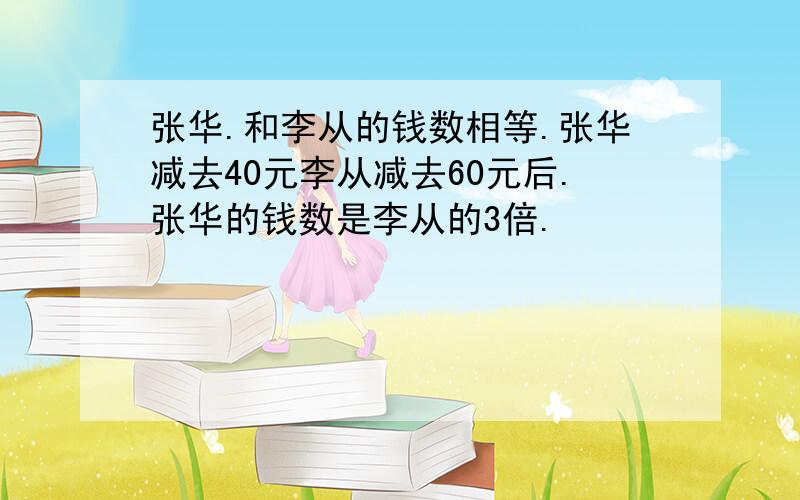 张华.和李从的钱数相等.张华减去40元李从减去60元后.张华的钱数是李从的3倍.