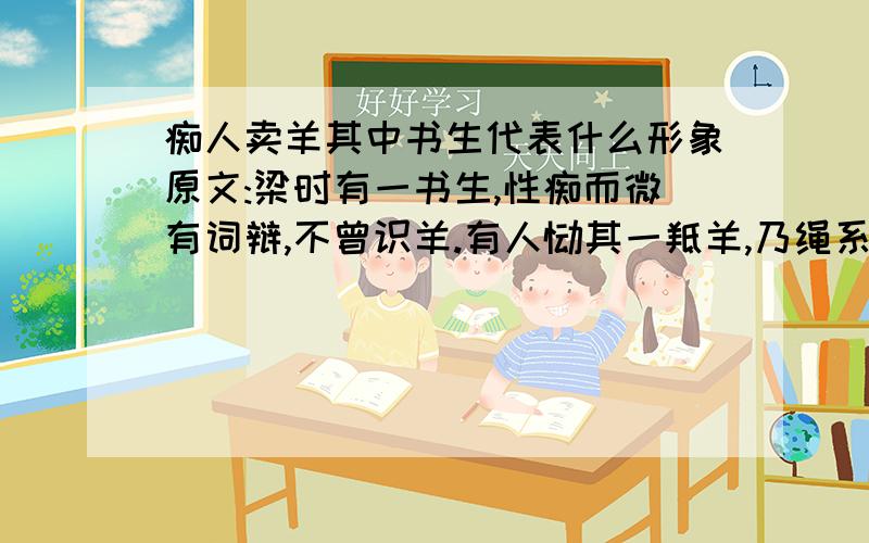 痴人卖羊其中书生代表什么形象原文:梁时有一书生,性痴而微有词辩,不曾识羊.有人饷其一羝羊,乃绳系项,牵入市卖之.得价不多,频卖不售.市人知其痴钝,众乃以猕猴来换之.书生既见猕猴,还谓