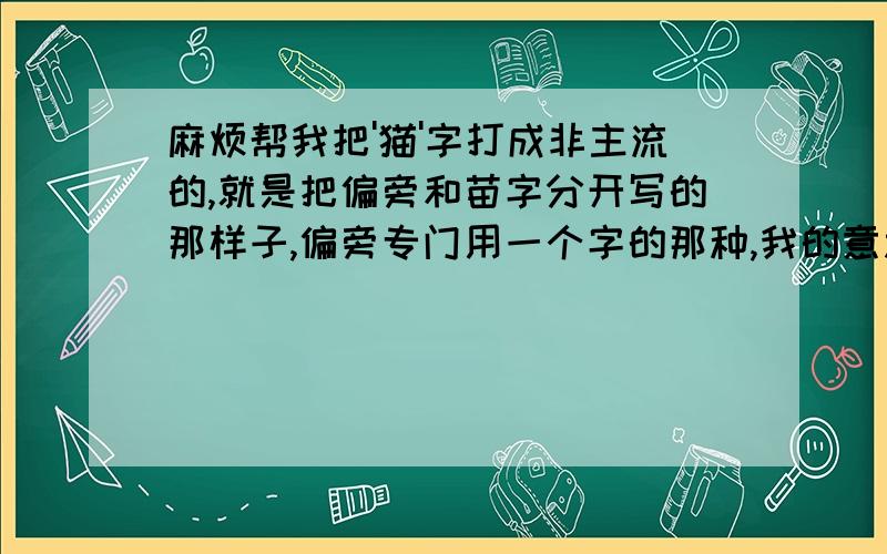 麻烦帮我把'猫'字打成非主流的,就是把偏旁和苗字分开写的那样子,偏旁专门用一个字的那种,我的意思是能不能把犭和苗字弄近一点，他们之前的距离太开啦那你把苗字给我分开打下嘛,