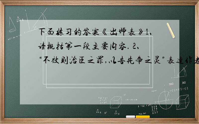 下面练习的答案《出师表》1、请概括第一段主要内容. 2、“不效则治臣之罪,以告先帝之灵”表达作者怎样的感情? 3、刘备临死时嘱咐刘禅的话是什么? 4、诸葛亮的建议在当时和现在有什么