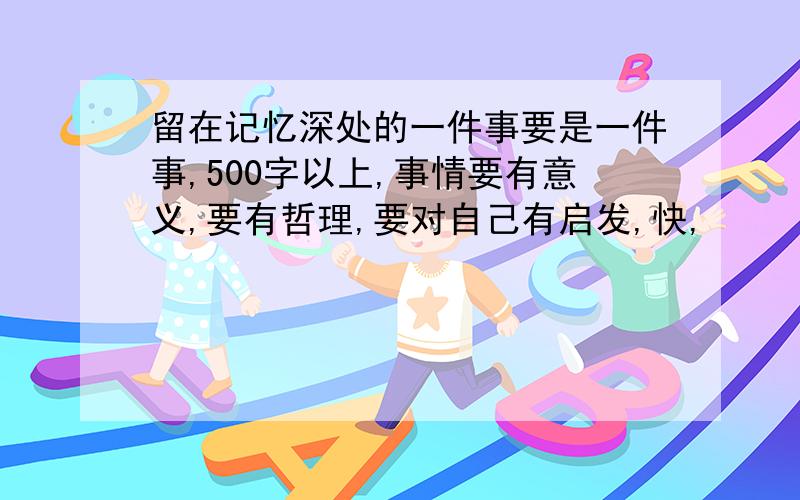 留在记忆深处的一件事要是一件事,500字以上,事情要有意义,要有哲理,要对自己有启发,快,