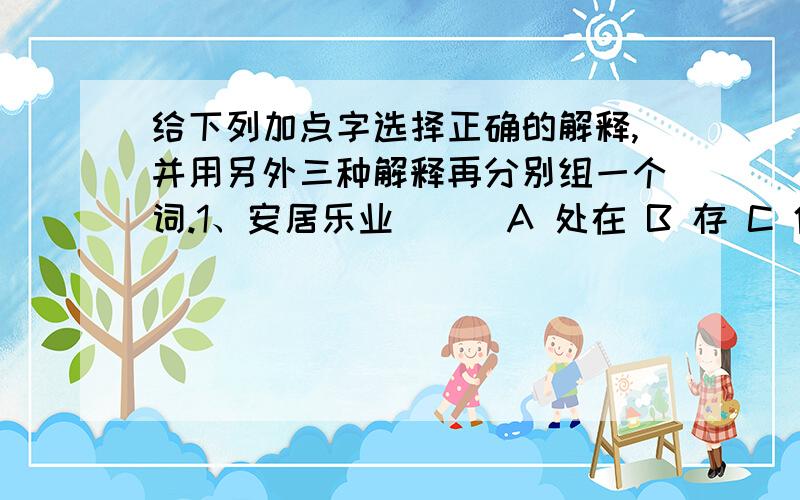 给下列加点字选择正确的解释,并用另外三种解释再分别组一个词.1、安居乐业 （ ）A 处在 B 存 C 住处 D 任组成的词语：（ ）2、即景生情 （ ）A 目前 B 开始从事 C靠近 D 就组成的词语：（ ）