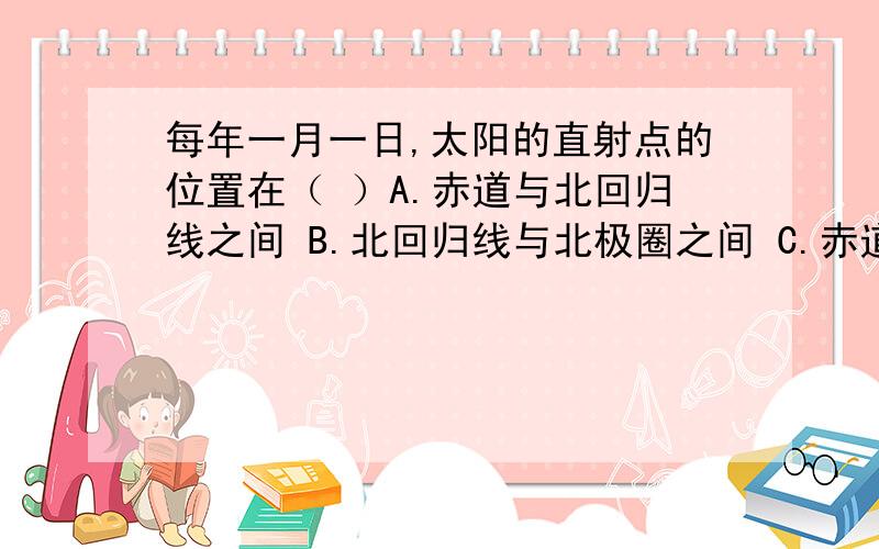 每年一月一日,太阳的直射点的位置在（ ）A.赤道与北回归线之间 B.北回归线与北极圈之间 C.赤道与南回归线之间 D.南回归线与北极圈之间我在做作业,谁能帮我啊!