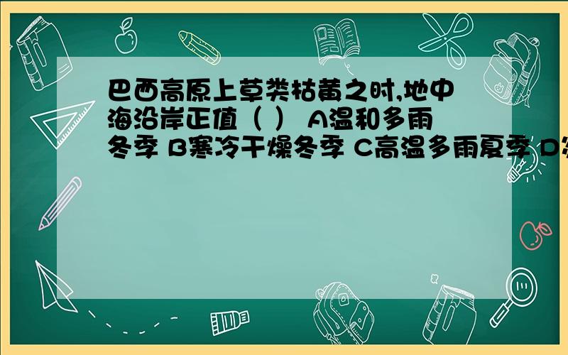 巴西高原上草类枯黄之时,地中海沿岸正值（ ） A温和多雨冬季 B寒冷干燥冬季 C高温多雨夏季 D炎热干燥夏季