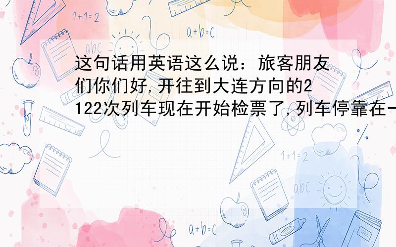 这句话用英语这么说：旅客朋友们你们好,开往到大连方向的2122次列车现在开始检票了,列车停靠在一站台一线,请拿好手中携带品检票进站上车,祝您旅途愉快,一路顺风.