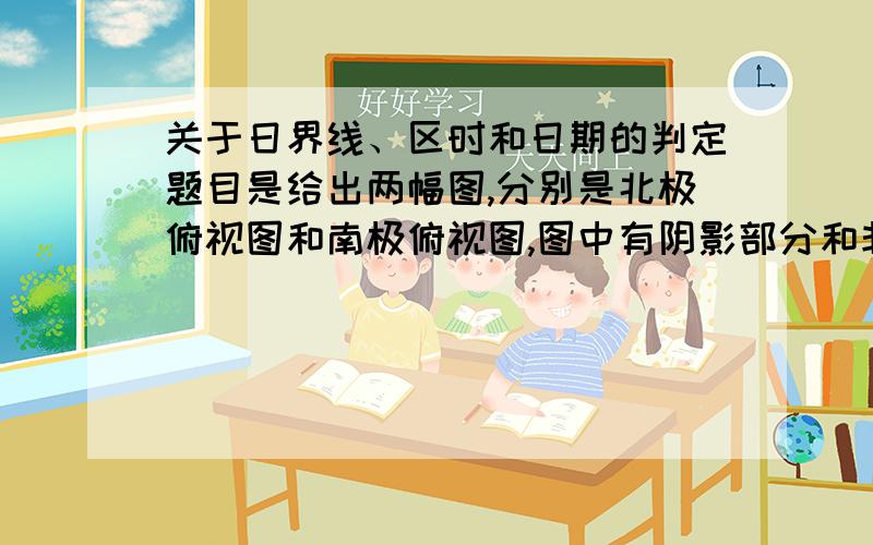 关于日界线、区时和日期的判定题目是给出两幅图,分别是北极俯视图和南极俯视图,图中有阴影部分和非阴影部分,要求分析图上两点的时间,其中关于0°经线和180°经线的判断,我就不会啊,麻