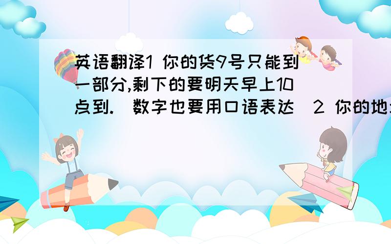 英语翻译1 你的货9号只能到一部分,剩下的要明天早上10点到.（数字也要用口语表达）2 你的地址是什么?3 你自己过来拿货还是我们送过去?