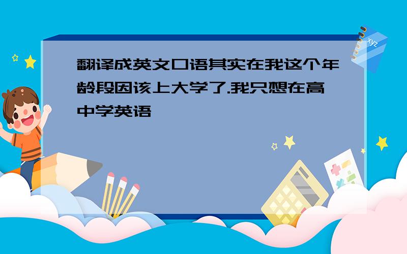 翻译成英文口语其实在我这个年龄段因该上大学了.我只想在高中学英语