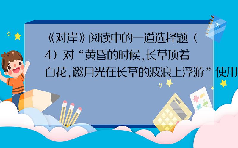 《对岸》阅读中的一道选择题（4）对“黄昏的时候,长草顶着白花,邀月光在长草的波浪上浮游”使用的修辞手法及其表达效果分析恰当的一项是（ ）A.比喻,形象地描绘了一幅夕阳西下的蓝色