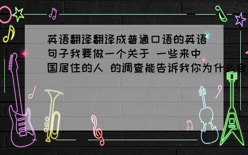 英语翻译翻译成普通口语的英语句子我要做一个关于 一些来中国居住的人 的调查能告诉我你为什么会来中国?